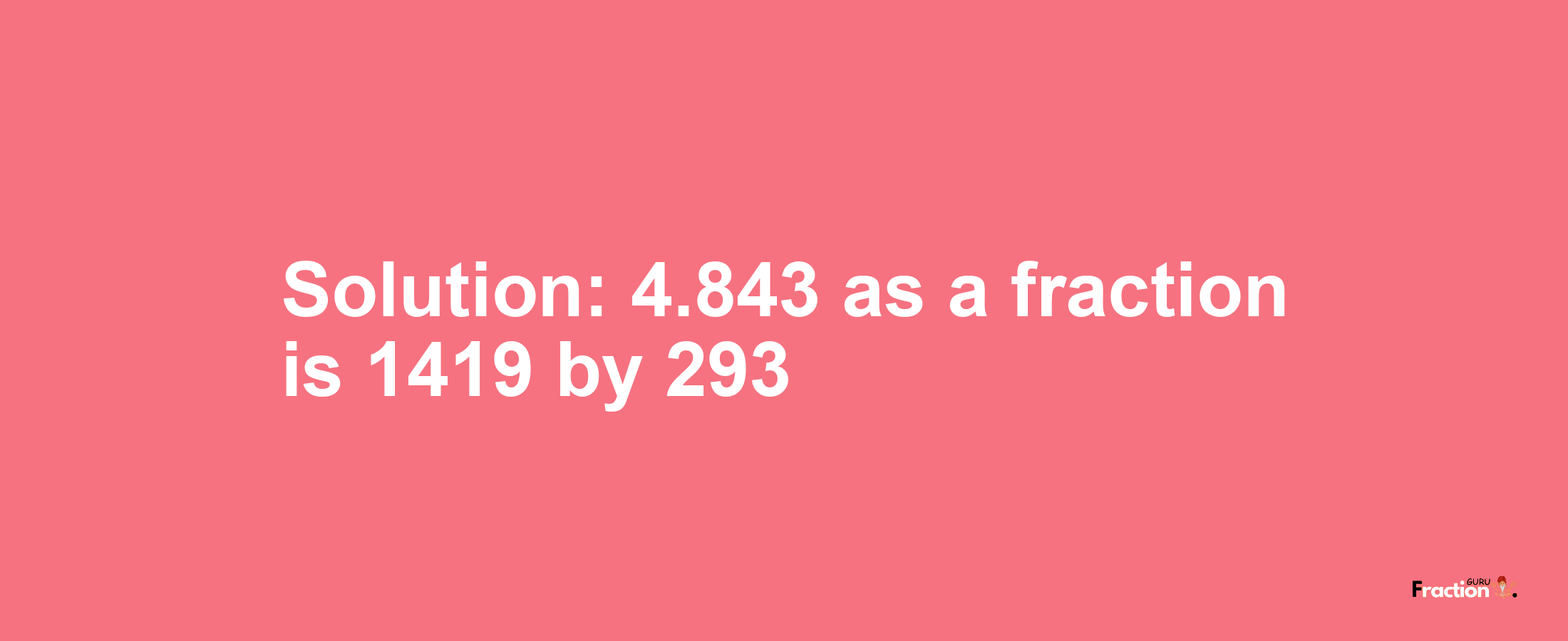 Solution:4.843 as a fraction is 1419/293